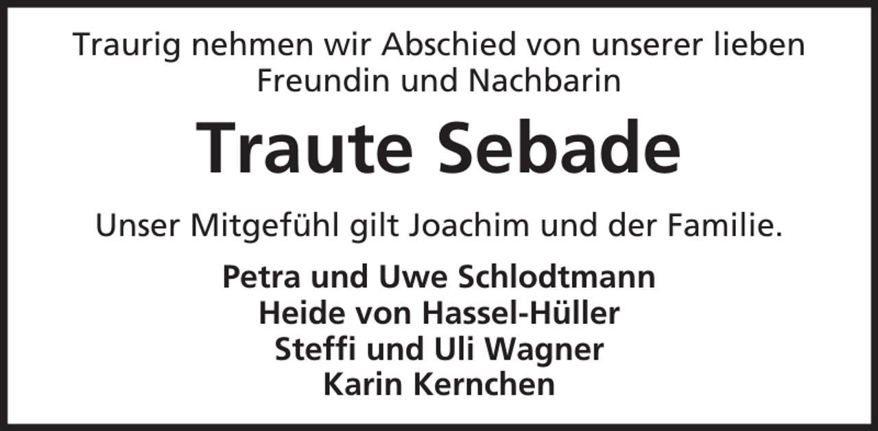 <p>Traurig nehmen wir Abschied von unserer lieben<br />Freundin und Nachbarin</p><p>Traute Sebade<br />Unser Mitgefühl gilt Joachim und der Familie.<br />Petra und Uwe Schlodtmann<br />Heide von Hassel-Hüller<br />Steffi und Uli Wagner<br />Karin Kernchen</p>