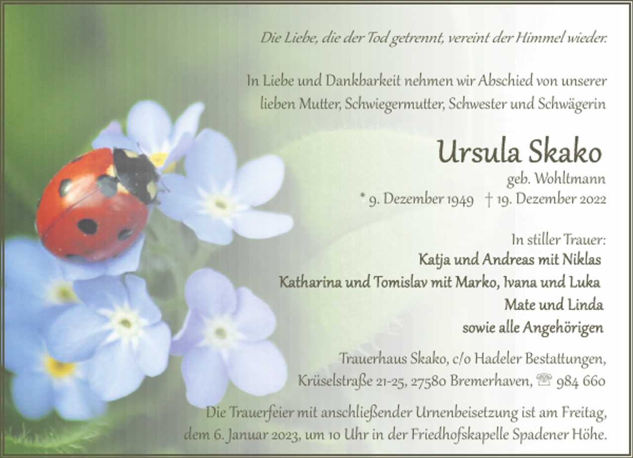<p>Die Liebe, die der Tod get�ennt, vereint der Himmel wieder.</p><p>In Liebe und Dankbarkeit nehmen wir Abschied von unserer<br />lieben Mu!er, Schwieger2u!er, Schwester und Schwägerin</p><p>geb. Wohlt2ann<br />* 9. Dezember 1949 † 19. Dezember 2022<br />In stiller Trauer:</p><p>Trauerhaus Skako, c/o Hadeler Besta!"ngen,<br />Kr$selst�aße 21­25, 27580 Bremerhaven, ' 984 660<br />Die Trauerfeier mit anschließender Ur6enbeisetzung ist am Freitag,<br />dem 6. Januar 2023, um 10 Uhr in der Friedhofskapelle Spadener Höhe.</p>
