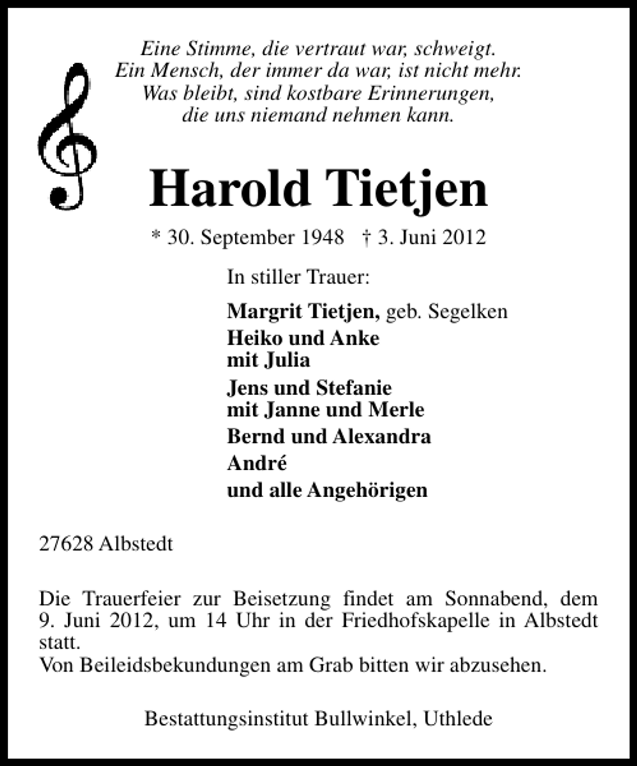 <p>Eine Stimme, die vertraut war, schweigt.<br />Ein Mensch, der immer da war, ist nicht mehr.<br />Was bleibt, sind kostbare Erinnerungen,<br />die uns niemand nehmen kann.</p><p>Harold Tietjen<br />* 30. September 1948 † 3. Juni 2012<br />In stiller Trauer:<br />Margrit Tietjen, geb. Segelken<br />Heiko und Anke<br />mit Julia<br />Jens und Stefanie<br />mit Janne und Merle<br />Bernd und Alexandra<br />André<br />und alle Angehörigen<br />27628 Albstedt<br />Die Trauerfeier zur Beisetzung findet am Sonnabend, dem<br />9. Juni 2012, um 14 Uhr in der Friedhofskapelle in Albstedt<br />statt.<br />Von Beileidsbekundungen am Grab bitten wir abzusehen.<br />Bestattungsinstitut Bullwinkel, Uthlede</p>