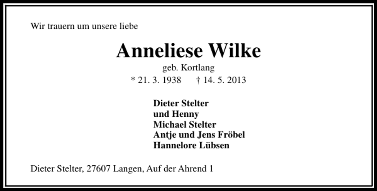 <p>Wir trauern um unsere liebe</p><p>Anneliese Wilke<br />geb. Kortlang<br />* 21. 3. 1938<br />† 14. 5. 2013<br />Dieter Stelter<br />und Henny<br />Michael Stelter<br />Antje und Jens Fröbel<br />Hannelore Lübsen<br />Dieter Stelter, 27607 Langen, Auf der Ahrend 1</p>