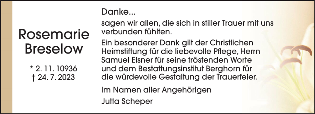 <p>Danke...</p><p>Rosemarie<br />Breselow<br />* 2. 11. 10936<br />† 24. 7. 2023</p><p>sagen wir allen, die sich in stiller Trauer mit uns<br />verbunden fühlten.<br />Ein besonderer Dank gilt der Christlichen<br />Heimstiftung für die liebevolle Pflege, Herrn<br />Samuel Elsner für seine tröstenden Worte<br />und dem Bestattungsinstitut Berghorn für<br />die würdevolle Gestaltung der Trauerfeier.<br />Im Namen aller Angehörigen<br />Jutta Scheper</p>