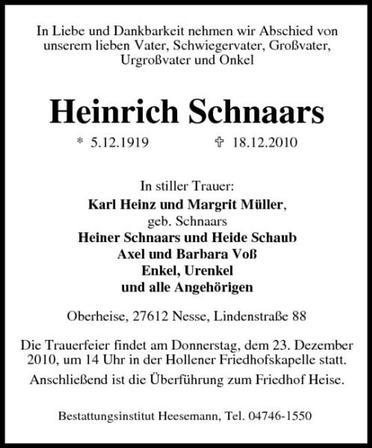<p>In Liebe und Dankbarkeit nehmen wir Abschied von unserem lieben Vater, Schwiegervater, Großvater, Urgroßvater und Onkel</p><p>Heinrich Schnaars<br />* 5.12.1919 18.12.2010 In stiller Trauer: Karl Heinz und Margrit Müller, geb. Schnaars Heiner Schnaars und Heide Schaub Axel und Barbara Voß Enkel, Urenkel und alle Angehörigen Oberheise, 27612 Nesse, Lindenstraße 88 Die Trauerfeier findet am Donnerstag, dem 23. Dezember 2010, um 14 Uhr in der Hollener Friedhofskapelle statt. Anschließend ist die Überführung zum Friedhof Heise.<br />Bestattungsinstitut Heesemann, Tel. 04746-1550</p>