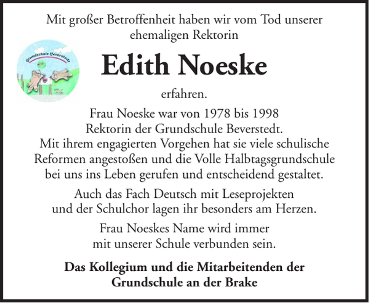 <p>Mit großer Betroffenheit haben wir vom Tod unserer<br />ehemaligen Rektorin</p><p>Edith Noeske<br />erfahren.<br />Frau Noeske war von 1978 bis 1998<br />Rektorin der Grundschule Beverstedt.<br />Mit ihrem engagierten Vorgehen hat sie viele schulische<br />Reformen angestoßen und die Volle Halbtagsgrundschule<br />bei uns ins Leben gerufen und entscheidend gestaltet.<br />Auch das Fach Deutsch mit Leseprojekten<br />und der Schulchor lagen ihr besonders am Herzen.<br />Frau Noeskes Name wird immer<br />mit unserer Schule verbunden sein.<br />Das Kollegium und die Mitarbeitenden der<br />Grundschule an der Brake</p>