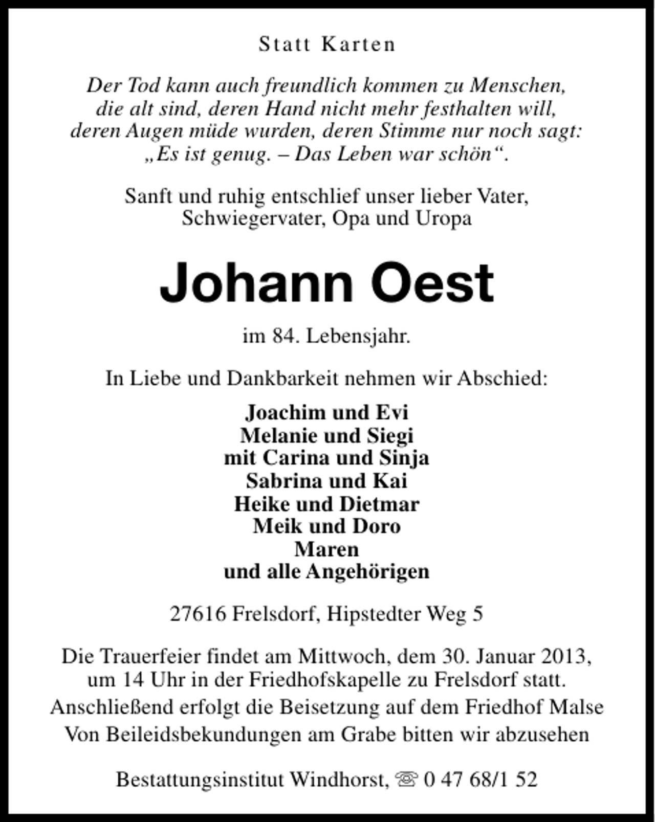 <p>Statt Karten<br />Der Tod kann auch freundlich kommen zu Menschen,<br />die alt sind, deren Hand nicht mehr festhalten will,<br />deren Augen müde wurden, deren Stimme nur noch sagt:<br />„Es ist genug. – Das Leben war schön“.<br />Sanft und ruhig entschlief unser lieber Vater,<br />Schwiegervater, Opa und Uropa</p><p>Johann Oest<br />im 84. Lebensjahr.</p><p>In Liebe und Dankbarkeit nehmen wir Abschied:<br />Joachim und Evi<br />Melanie und Siegi<br />mit Carina und Sinja<br />Sabrina und Kai<br />Heike und Dietmar<br />Meik und Doro<br />Maren<br />und alle Angehörigen<br />27616 Frelsdorf, Hipstedter Weg 5<br />Die Trauerfeier findet am Mittwoch, dem 30. Januar 2013,<br />um 14 Uhr in der Friedhofskapelle zu Frelsdorf statt.<br />Anschließend erfolgt die Beisetzung auf dem Friedhof Malse<br />Von Beileidsbekundungen am Grabe bitten wir abzusehen<br />Bestattungsinstitut Windhorst, s 0 47 68/1 52</p>