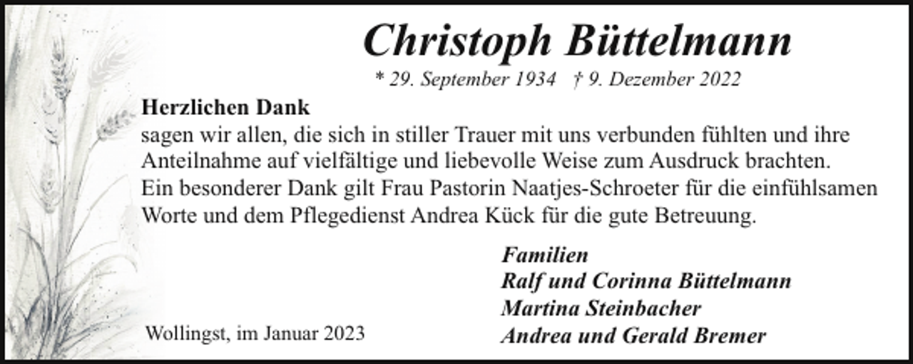 <p>Christoph Büttelmann<br />* 29. September 1934 † 9. Dezember 2022</p><p>Herzlichen Dank<br />sagen wir allen, die sich in stiller Trauer mit uns verbunden fühlten und ihre<br />Anteilnahme auf vielfältige und liebevolle Weise zum Ausdruck brachten.<br />Ein besonderer Dank gilt Frau Pastorin Naatjes-Schroeter für die einfühlsamen<br />Worte und dem Pflegedienst Andrea Kück für die gute Betreuung.</p><p>Wollingst, im Januar 2023</p><p>Familien<br />Ralf und Corinna Büttelmann<br />Martina Steinbacher<br />Andrea und Gerald Bremer</p>