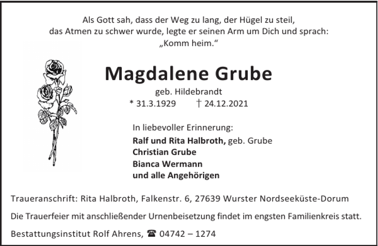 <p>Als Gott sah, dass der Weg zu lang, der Hügel zu steil,<br />das Atmen zu schwer wurde, legte er seinen Arm um Dich und sprach:<br />„Komm heim.“</p><p>Magdalene Grube<br />geb. Hildebrandt<br />* 31.3.1929<br />† 24.12.2021</p><p>In liebevoller Erinnerung:<br />Ralf und Rita Halbroth, geb. Grube<br />Christian Grube<br />Bianca Wermann<br />und alle Angehörigen<br />Traueranschrift: Rita Halbroth, Falkenstr. 6, 27639 Wurster Nordseeküste-Dorum<br />Die Trauerfeier mit anschließender Urnenbeisetzung findet im engsten Familienkreis statt.<br />Bestattungsinstitut Rolf Ahrens,  04742 – 1274</p>