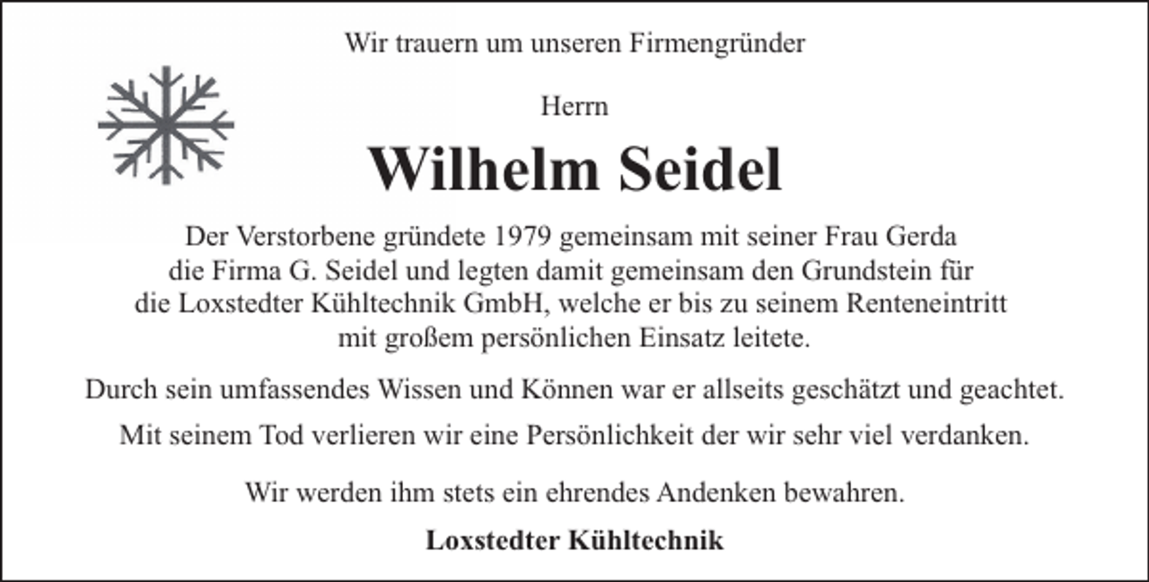 <p>Wir trauern um unseren Firmengründer<br />Herrn</p><p>Wilhelm Seidel<br />Der Verstorbene gründete 1979 gemeinsam mit seiner Frau Gerda<br />die Firma G. Seidel und legten damit gemeinsam den Grundstein für<br />die Loxstedter Kühltechnik GmbH, welche er bis zu seinem Renteneintritt<br />mit großem persönlichen Einsatz leitete.<br />Durch sein umfassendes Wissen und Können war er allseits geschätzt und geachtet.<br />Mit seinem Tod verlieren wir eine Persönlichkeit der wir sehr viel verdanken.<br />Wir werden ihm stets ein ehrendes Andenken bewahren.<br />Loxstedter Kühltechnik</p>