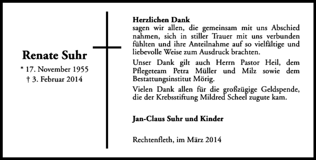 <p>Renate Suhr<br />* 17. November 1955<br />† 3. Februar 2014</p><p>Herzlichen Dank<br />sagen wir allen, die gemeinsam mit uns Abschied<br />nahmen, sich in stiller Trauer mit uns verbunden<br />fühlten und ihre Anteilnahme auf so vielfältige und<br />liebevolle Weise zum Ausdruck brachten.<br />Unser Dank gilt auch Herrn Pastor Heil, dem<br />Pflegeteam Petra Müller und Milz sowie dem<br />Bestattungsinstitut Mörig.<br />Vielen Dank allen für die großzügige Geldspende,<br />die der Krebsstiftung Mildred Scheel zugute kam.<br />Jan-Claus Suhr und Kinder<br />Rechtenfleth, im März 2014</p>