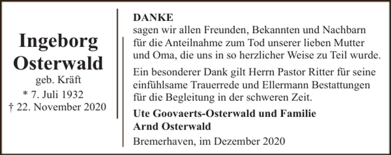 <p>Ingeborg<br />Osterwald</p><p>geb. Kräft<br />* 7. Juli 1932<br />† 22. November 2020</p><p>DANKE<br />sagen wir allen Freunden, Bekannten und Nachbarn<br />für die Anteilnahme zum Tod unserer lieben Mutter<br />und Oma, die uns in so herzlicher Weise zu Teil wurde.<br />Ein besonderer Dank gilt Herrn Pastor Ritter für seine<br />einfühlsame Trauerrede und Ellermann Bestattungen<br />für die Begleitung in der schweren Zeit.<br />Ute Goovaerts-Osterwald und Familie<br />Arnd Osterwald<br />Bremerhaven, im Dezember 2020</p>