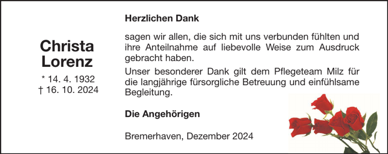 <p>Herzlichen Dank</p><p>Christa<br />Lorenz<br />* 14. 4. 1932<br />† 16. 10. 2024</p><p>sagen wir allen, die sich mit uns verbunden fühlten und<br />ihre Anteilnahme auf liebevolle Weise zum Ausdruck<br />gebracht haben.<br />Unser besonderer Dank gilt dem Pflegeteam Milz für<br />die langjährige fürsorgliche Betreuung und einfühlsame<br />Begleitung.<br />Die Angehörigen<br />Bremerhaven, Dezember 2024</p>