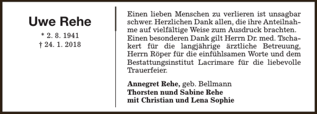 <p>Uwe Rehe<br />* 2. 8. 1941<br />† 24. 1. 2018</p><p>Einen lieben Menschen zu verlieren ist unsagbar<br />schwer. Herzlichen Dank allen, die ihre Anteilnahme auf vielfältige Weise zum Ausdruck brachten.<br />Einen besonderen Dank gilt Herrn Dr. med. Tschakert für die langjährige ärztliche Betreuung,<br />Herrn Röper für die einfühlsamen Worte und dem<br />Bestattungsinstitut Lacrimare für die liebevolle<br />Trauerfeier.<br />Annegret Rehe, geb. Bellmann<br />Thorsten nund Sabine Rehe<br />mit Christian und Lena Sophie</p>