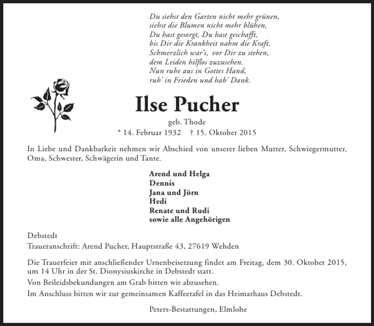 <p>Du siehst den Garten nicht mehr grünen,<br />siehst die Blumen nicht mehr blühen,<br />Du hast gesorgt, Du hast geschafft,<br />bis Dir die Krankheit nahm die Kraft.<br />Schmerzlich war‘s, vor Dir zu stehen,<br />dem Leiden hilflos zuzusehen.<br />Nun ruhe aus in Gottes Hand,<br />ruh' in Frieden und hab' Dank.</p><p>Ilse Pucher</p><p>geb. Thode<br />* 14. Februar 1932 † 15. Oktober 2015<br />In Liebe und Dankbarkeit nehmen wir Abschied von unserer lieben Mutter, Schwiegermutter,<br />Oma, Schwester, Schwägerin und Tante.<br />Arend und Helga<br />Dennis<br />Jana und Jörn<br />Hedi<br />Renate und Rudi<br />sowie alle Angehörigen<br />Debstedt<br />Traueranschrift: Arend Pucher, Hauptstraße 43, 27619 Wehden<br />Die Trauerfeier mit anschließender Urnenbeisetzung findet am Freitag, dem 30. Oktober 2015,<br />um 14 Uhr in der St. Dionysiuskirche in Debstedt statt.<br />Von Beileidsbekundungen am Grab bitten wir abzusehen.<br />Im Anschluss bitten wir zur gemeinsamen Kaffeetafel in das Heimathaus Debstedt.<br />Peters-Bestattungen, Elmlohe</p>