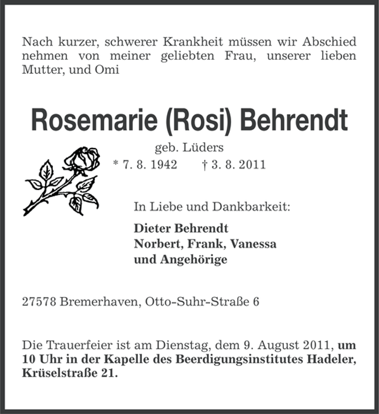 <p>Nach kurzer, schwerer Krankheit müssen wir Abschied<br />nehmen von meiner geliebten Frau, unserer lieben<br />Mutter, und Omi</p><p>Rosemarie (Rosi) Behrendt<br />geb. Lüders<br />* 7. 8. 1942<br />† 3. 8. 2011<br />In Liebe und Dankbarkeit:<br />Dieter Behrendt<br />Norbert, Frank, Vanessa<br />und Angehörige<br />27578 Bremerhaven, Otto-Suhr-Straße 6</p><p>Die Trauerfeier ist am Dienstag, dem 9. August 2011, um<br />10 Uhr in der Kapelle des Beerdigungsinstitutes Hadeler,<br />Krüselstraße 21.</p>