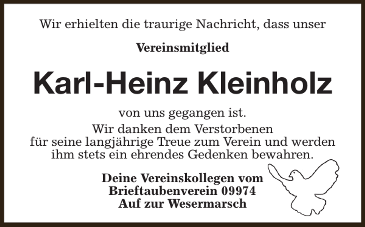 <p>Wir erhielten die traurige Nachricht, dass unser<br />Vereinsmitglied</p><p>Karl-Heinz Kleinholz<br />von uns gegangen ist.<br />Wir danken dem Verstorbenen<br />für seine langjährige Treue zum Verein und werden<br />ihm stets ein ehrendes Gedenken bewahren.<br />Deine Vereinskollegen vom<br />Brieftaubenverein 09974<br />Auf zur Wesermarsch</p>
