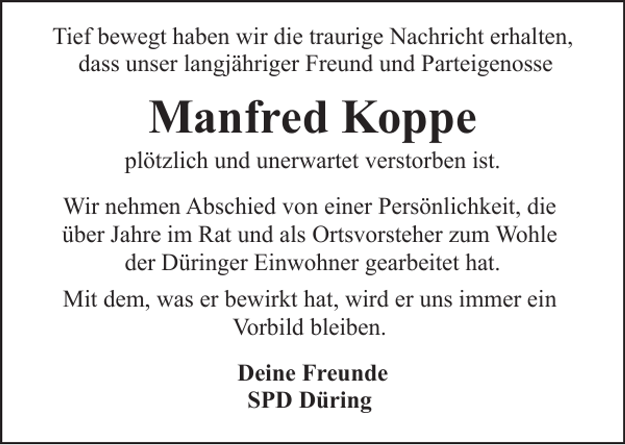 <p>Tief bewegt haben wir die traurige Nachricht erhalten,<br />dass unser langjähriger Freund und Parteigenosse</p><p>Manfred Koppe</p><p>plötzlich und unerwartet verstorben ist.<br />Wir nehmen Abschied von einer Persönlichkeit, die<br />über Jahre im Rat und als Ortsvorsteher zum Wohle<br />der Düringer Einwohner gearbeitet hat.<br />Mit dem, was er bewirkt hat, wird er uns immer ein<br />Vorbild bleiben.<br />Deine Freunde<br />SPD Düring</p>
