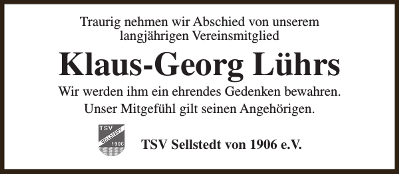 <p>Traurig nehmen wir Abschied von unserem<br />langjährigen Vereinsmitglied</p><p>Klaus-Georg Lührs</p><p>Wir werden ihm ein ehrendes Gedenken bewahren.<br />Unser Mitgefühl gilt seinen Angehörigen.<br />TSV Sellstedt von 1906 e.V.</p>