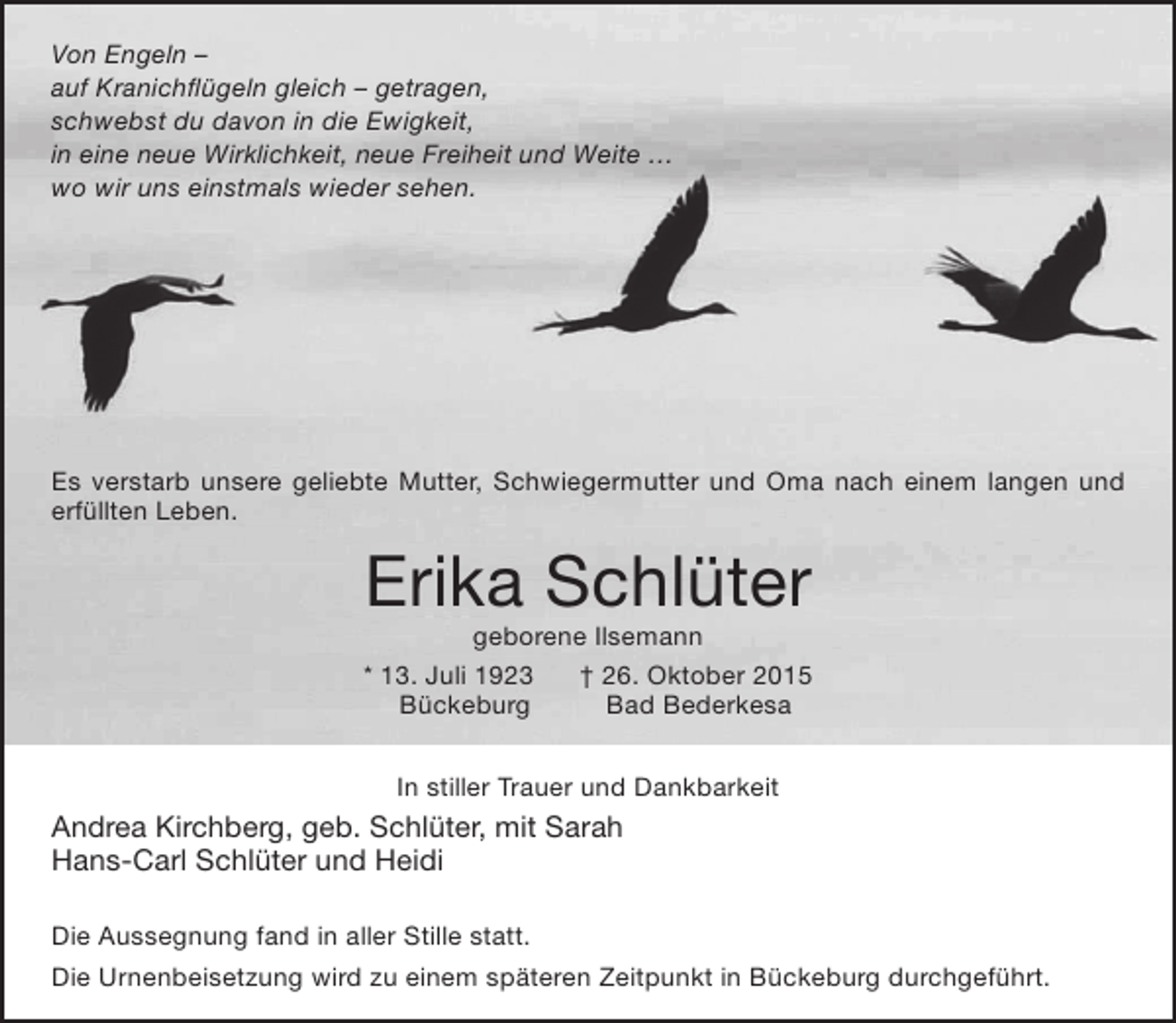 <p>Von Engeln –<br />auf Kranichflügeln gleich – getragen,<br />schwebst du davon in die Ewigkeit,<br />in eine neue Wirklichkeit, neue Freiheit und Weite …<br />wo wir uns einstmals wieder sehen.</p><p>Es verstarb unsere geliebte Mutter, Schwiegermutter und Oma nach einem langen und<br />erfüllten Leben.</p><p>Erika Schlüter</p><p>geborene Ilsemann<br />* 13. Juli 1923<br />† 26. Oktober 2015<br />Bückeburg<br />Bad Bederkesa<br />In stiller Trauer und Dankbarkeit</p><p>Andrea Kirchberg, geb. Schlüter, mit Sarah<br />Hans-Carl Schlüter und Heidi<br />Die Aussegnung fand in aller Stille statt.<br />Die Urnenbeisetzung wird zu einem späteren Zeitpunkt in Bückeburg durchgeführt.</p>