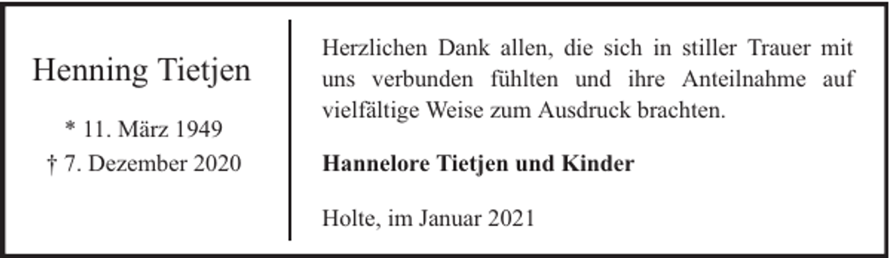<p>Henning Tietjen<br />* 11. März 1949<br />† 7. Dezember 2020</p><p>Herzlichen Dank allen, die sich in stiller Trauer mit<br />uns verbunden fühlten und ihre Anteilnahme auf<br />vielfältige Weise zum Ausdruck brachten.<br />Hannelore Tietjen und Kinder<br />Holte, im Januar 2021</p>