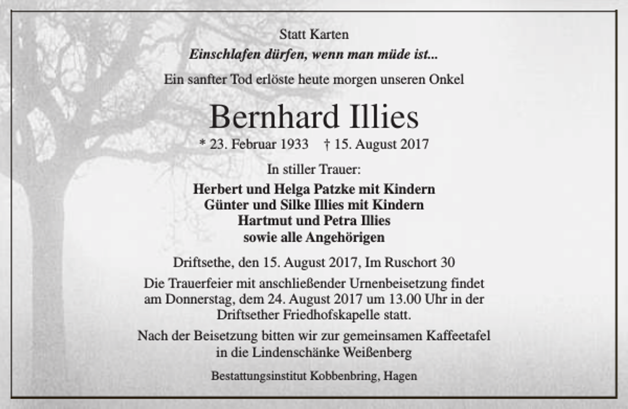 <p>Statt Karten<br />Einschlafen dürfen, wenn man müde ist...<br />Ein sanfter Tod erlöste heute morgen unseren Onkel</p><p>Bernhard Illies</p><p>* 23. Februar 1933</p><p>† 15. August 2017</p><p>In stiller Trauer:<br />Herbert und Helga Patzke mit Kindern<br />Günter und Silke Illies mit Kindern<br />Hartmut und Petra Illies<br />sowie alle Angehörigen<br />Driftsethe, den 15. August 2017, Im Ruschort 30<br />Die Trauerfeier mit anschließender Urnenbeisetzung findet<br />am Donnerstag, dem 24. August 2017 um 13.00 Uhr in der<br />Driftsether Friedhofskapelle statt.<br />Nach der Beisetzung bitten wir zur gemeinsamen Kaffeetafel<br />in die Lindenschänke Weißenberg<br />Bestattungsinstitut Kobbenbring, Hagen</p>