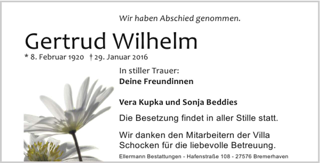 <p>Wir haben Abschied genommen.</p><p>Gertrud Wilhelm<br />* 8. Februar 1920 † 29. Januar 2016</p><p>In stiller Trauer:<br />Deine Freundinnen<br />Vera Kupka und Sonja Beddies<br />Die Besetzung findet in aller Stille statt.<br />Wir danken den Mitarbeitern der Villa<br />Schocken für die liebevolle Betreuung.<br />Ellermann Bestattungen - Hafenstraße 108 - 27576 Bremerhaven</p>
