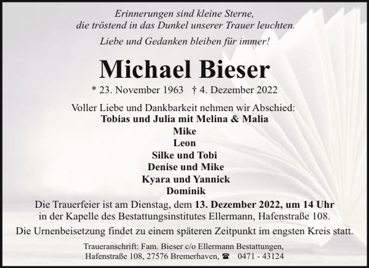 <p>Erinnerungen sind kleine Sterne,<br />die tröstend in das Dunkel unserer Trauer leuchten.<br />Liebe und Gedanken bleiben für immer!</p><p>Michael Bieser</p><p>* 23. November 1963 † 4. Dezember 2022<br />Voller Liebe und Dankbarkeit nehmen wir Abschied:<br />Tobias und Julia mit Melina &amp; Malia<br />Mike<br />Leon<br />Silke und Tobi<br />Denise und Mike<br />Kyara und Yannick<br />Dominik<br />Die Trauerfeier ist am Dienstag, dem 13. Dezember 2022, um 14 Uhr<br />in der Kapelle des Bestattungsinstitutes Ellermann, Hafenstraße 108.<br />Die Urnenbeisetzung findet zu einem späteren Zeitpunkt im engsten Kreis statt.<br />Traueranschrift: Fam. Bieser c/o Ellermann Bestattungen,<br />Hafenstraße 108, 27576 Bremerhaven, ( 0471 - 43124</p>