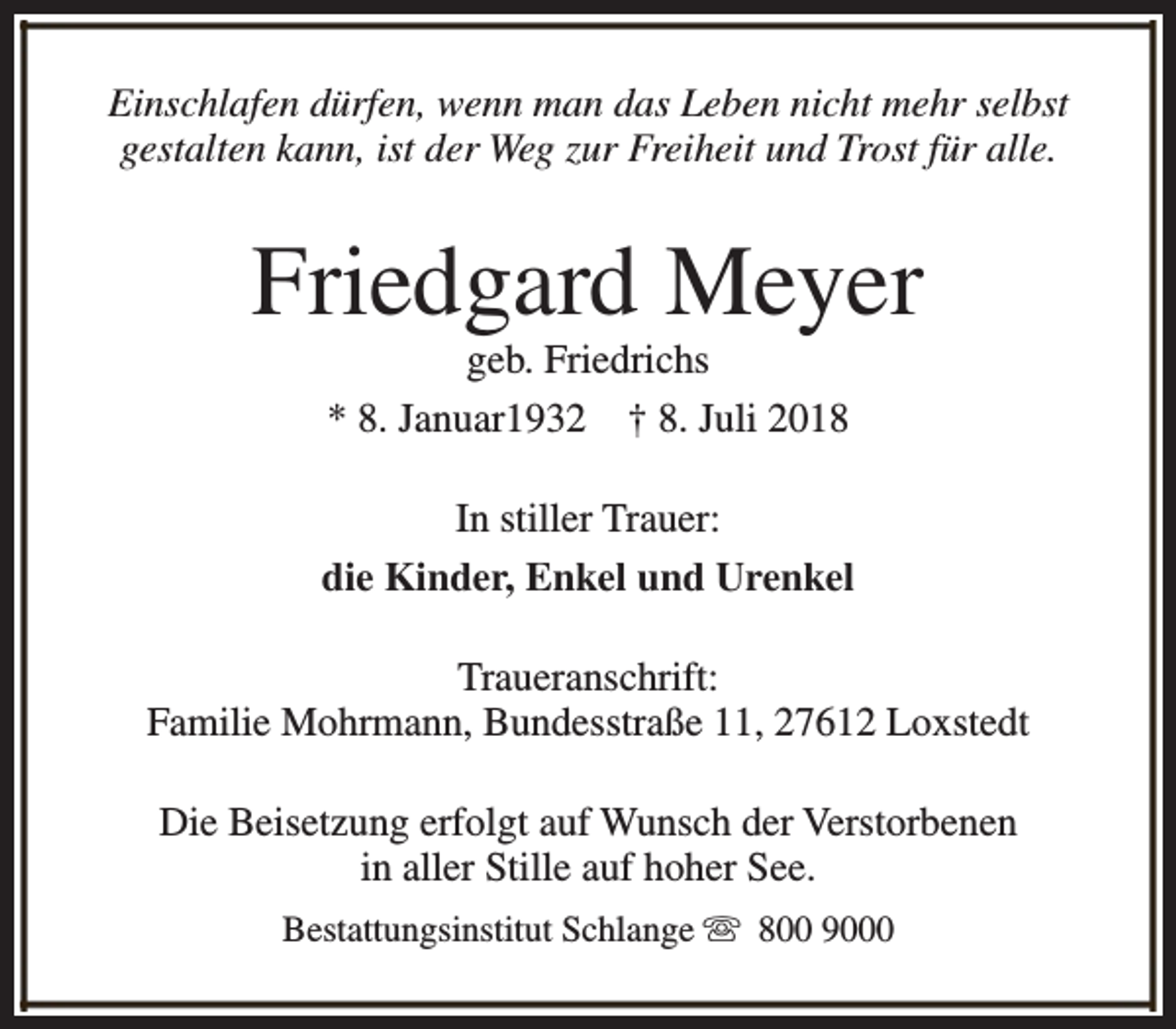 <p>Einschlafen dürfen, wenn man das Leben nicht mehr selbst<br />gestalten kann, ist der Weg zur Freiheit und Trost für alle.</p><p>Friedgard Meyer<br />geb. Friedrichs<br />* 8. Januar1932 † 8. Juli 2018</p><p>In stiller Trauer:<br />die Kinder, Enkel und Urenkel<br />Traueranschrift:<br />Familie Mohrmann, Bundesstraße 11, 27612 Loxstedt<br />Die Beisetzung erfolgt auf Wunsch der Verstorbenen<br />in aller Stille auf hoher See.<br />Bestattungsinstitut Schlange s 800 9000</p>