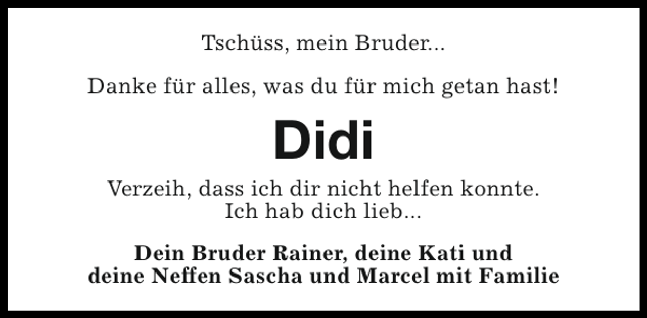 <p>Tschüss, mein Bruder...<br />Danke für alles, was du für mich getan hast!</p><p>Didi</p><p>Verzeih, dass ich dir nicht helfen konnte.<br />Ich hab dich lieb...<br />Dein Bruder Rainer, deine Kati und<br />deine Neffen Sascha und Marcel mit Familie</p>