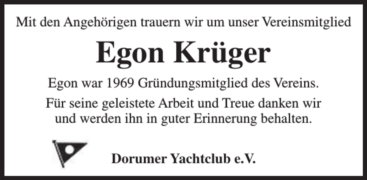 <p>Mit den Angehörigen trauern wir um unser Vereinsmitglied</p><p>Egon Krüger<br />Egon war 1969 Gründungsmitglied des Vereins.<br />Für seine geleistete Arbeit und Treue danken wir<br />und werden ihn in guter Erinnerung behalten.<br />Dorumer Yachtclub e.V.</p>