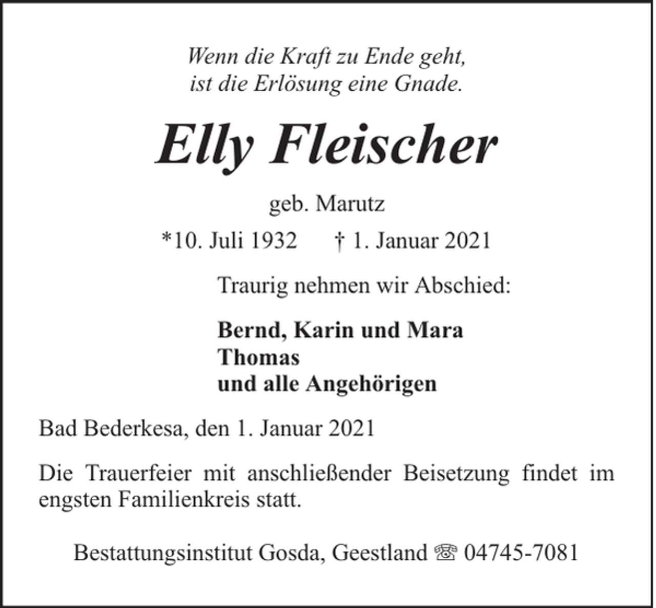 <p>Wenn die Kraft zu Ende geht,<br />ist die Erlösung eine Gnade.</p><p>Elly Fleischer<br />geb. Marutz<br />*10. Juli 1932</p><p>† 1. Januar 2021</p><p>Traurig nehmen wir Abschied:<br />Bernd, Karin und Mara<br />Thomas<br />und alle Angehörigen<br />Bad Bederkesa, den 1. Januar 2021<br />Die Trauerfeier mit anschließender Beisetzung findet im<br />engsten Familienkreis statt.<br />Bestattungsinstitut Gosda, Geestland</p><p>04745-7081</p>