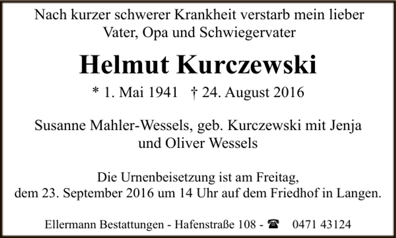 <p>Nach kurzer schwerer Krankheit verstarb mein lieber<br />Vater, Opa und Schwiegervater</p><p>Helmut Kurczewski<br />* 1. Mai 1941 † 24. August 2016</p><p>Susanne Mahler-Wessels, geb. Kurczewski mit Jenja<br />und Oliver Wessels<br />Die Urnenbeisetzung ist am Freitag,<br />dem 23. September 2016 um 14 Uhr auf dem Friedhof in Langen.<br />Ellermann Bestattungen - Hafenstraße 108 - (</p><p>0471 43124</p>