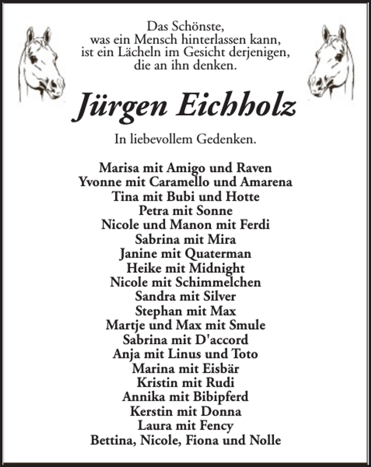 <p>Das Schönste,<br />was ein Mensch hinterlassen kann,<br />ist ein Lächeln im Gesicht derjenigen,<br />die an ihn denken.</p><p>Jürgen Eichholz<br />In liebevollem Gedenken.<br />Marisa mit Amigo und Raven<br />Yvonne mit Caramello und Amarena<br />Tina mit Bubi und Hotte<br />Petra mit Sonne<br />Nicole und Manon mit Ferdi<br />Sabrina mit Mira<br />Janine mit Quaterman<br />Heike mit Midnight<br />Nicole mit Schimmelchen<br />Sandra mit Silver<br />Stephan mit Max<br />Martje und Max mit Smule<br />Sabrina mit D'accord<br />Anja mit Linus und Toto<br />Marina mit Eisbär<br />Kristin mit Rudi<br />Annika mit Bibipferd<br />Kerstin mit Donna<br />Laura mit Fency<br />Bettina, Nicole, Fiona und Nolle</p>