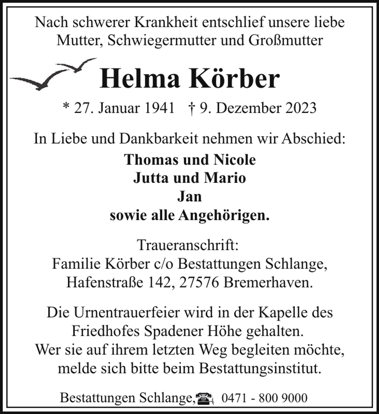 <p>Nach schwerer Krankheit entschlief unsere liebe<br />Mutter, Schwiegermutter und Großmutter</p><p>Helma Körber</p><p>* 27. Januar 1941 † 9. Dezember 2023<br />In Liebe und Dankbarkeit nehmen wir Abschied:<br />Thomas und Nicole<br />Jutta und Mario<br />Jan<br />sowie alle Angehörigen.<br />Traueranschrift:<br />Familie Körber c/o Bestattungen Schlange,<br />Hafenstraße 142, 27576 Bremerhaven.<br />Die Urnentrauerfeier wird in der Kapelle des<br />Friedhofes Spadener Höhe gehalten.<br />Wer sie auf ihrem letzten Weg begleiten möchte,<br />melde sich bitte beim Bestattungsinstitut.<br />Bestattungen Schlange,</p><p>0471 - 800 9000</p>