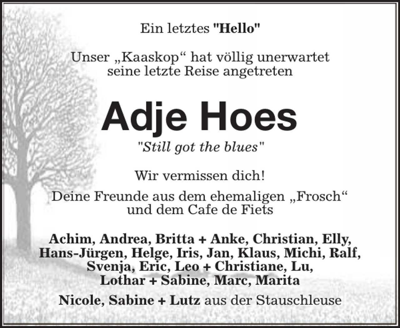 <p>Ein letztes "Hello"<br />Unser „Kaaskop“ hat völlig unerwartet<br />seine letzte Reise angetreten</p><p>Adje Hoes<br />"Still got the blues"</p><p>Wir vermissen dich!<br />Deine Freunde aus dem ehemaligen „Frosch“<br />und dem Cafe de Fiets<br />Achim, Andrea, Britta + Anke, Christian, Elly,<br />Hans-Jürgen, Helge, Iris, Jan, Klaus, Michi, Ralf,<br />Svenja, Eric, Leo + Christiane, Lu,<br />Lothar + Sabine, Marc, Marita<br />Nicole, Sabine + Lutz aus der Stauschleuse</p>