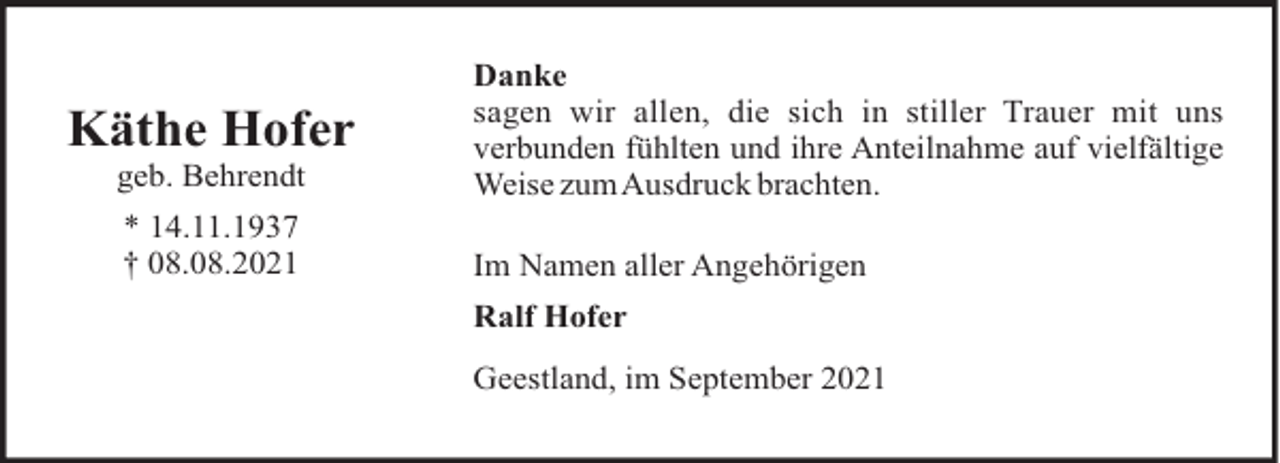 <p>geb. Behrendt</p><p>Danke<br />sagen wir allen, die sich in stiller Trauer mit uns<br />verbunden fühlten und ihre Anteilnahme auf vielfältige<br />Weise zumAusdruck brachten.</p><p>* 14.11.1937<br />† 08.08.2021</p><p>Im Namen aller Angehörigen</p><p>Käthe Hofer</p><p>Ralf Hofer<br />Geestland, im September 2021</p>