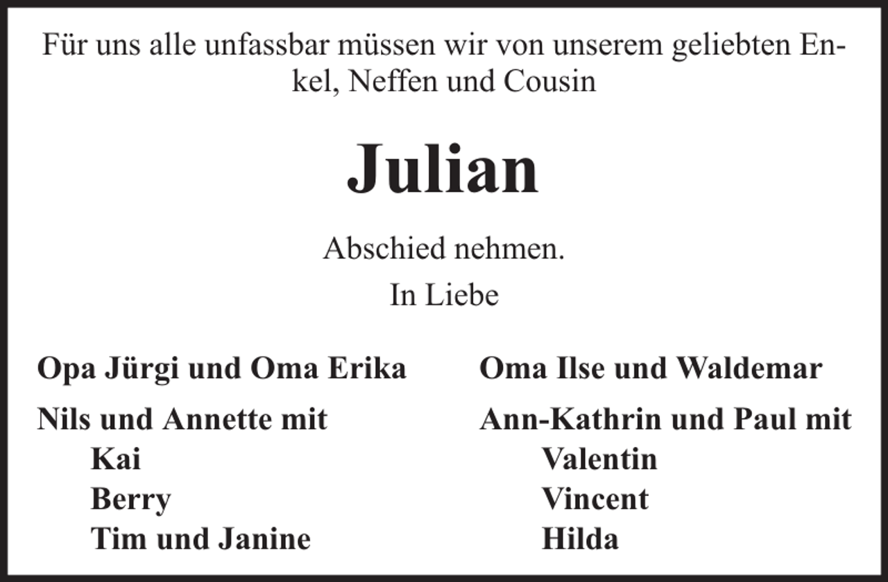 <p>Für uns alle unfassbar müssen wir von unserem geliebten Enkel, Neffen und Cousin</p><p>Julian<br />Abschied nehmen.<br />In Liebe<br />Opa Jürgi und Oma Erika</p><p>Oma Ilse und Waldemar</p><p>Nils und Annette mit<br />Kai<br />Berry<br />Tim und Janine</p><p>Ann-Kathrin und Paul mit<br />Valentin<br />Vincent<br />Hilda</p>