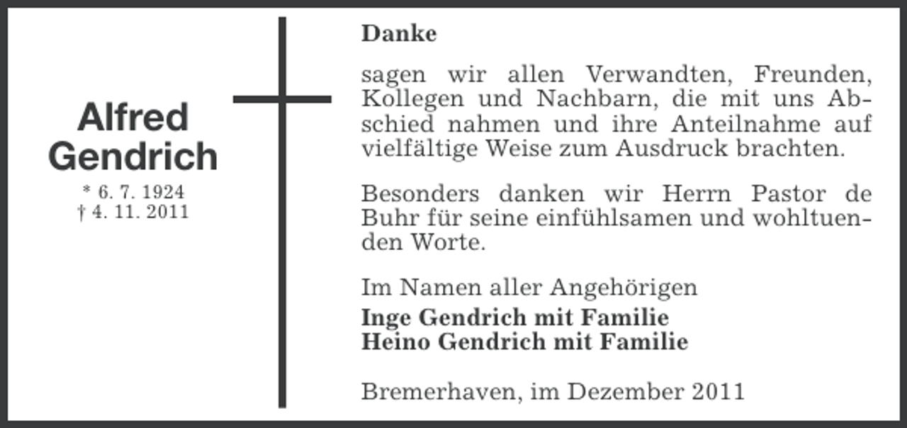 <p>Danke</p><p>Alfred<br />Gendrich<br />* 6. 7. 1924<br />† 4. 11. 2011</p><p>sagen wir allen Verwandten, Freunden,<br />Kollegen und Nachbarn, die mit uns Abschied nahmen und ihre Anteilnahme auf<br />vielfältige Weise zum Ausdruck brachten.<br />Besonders danken wir Herrn Pastor de<br />Buhr für seine einfühlsamen und wohltuenden Worte.<br />Im Namen aller Angehörigen<br />Inge Gendrich mit Familie<br />Heino Gendrich mit Familie<br />Bremerhaven, im Dezember 2011</p>