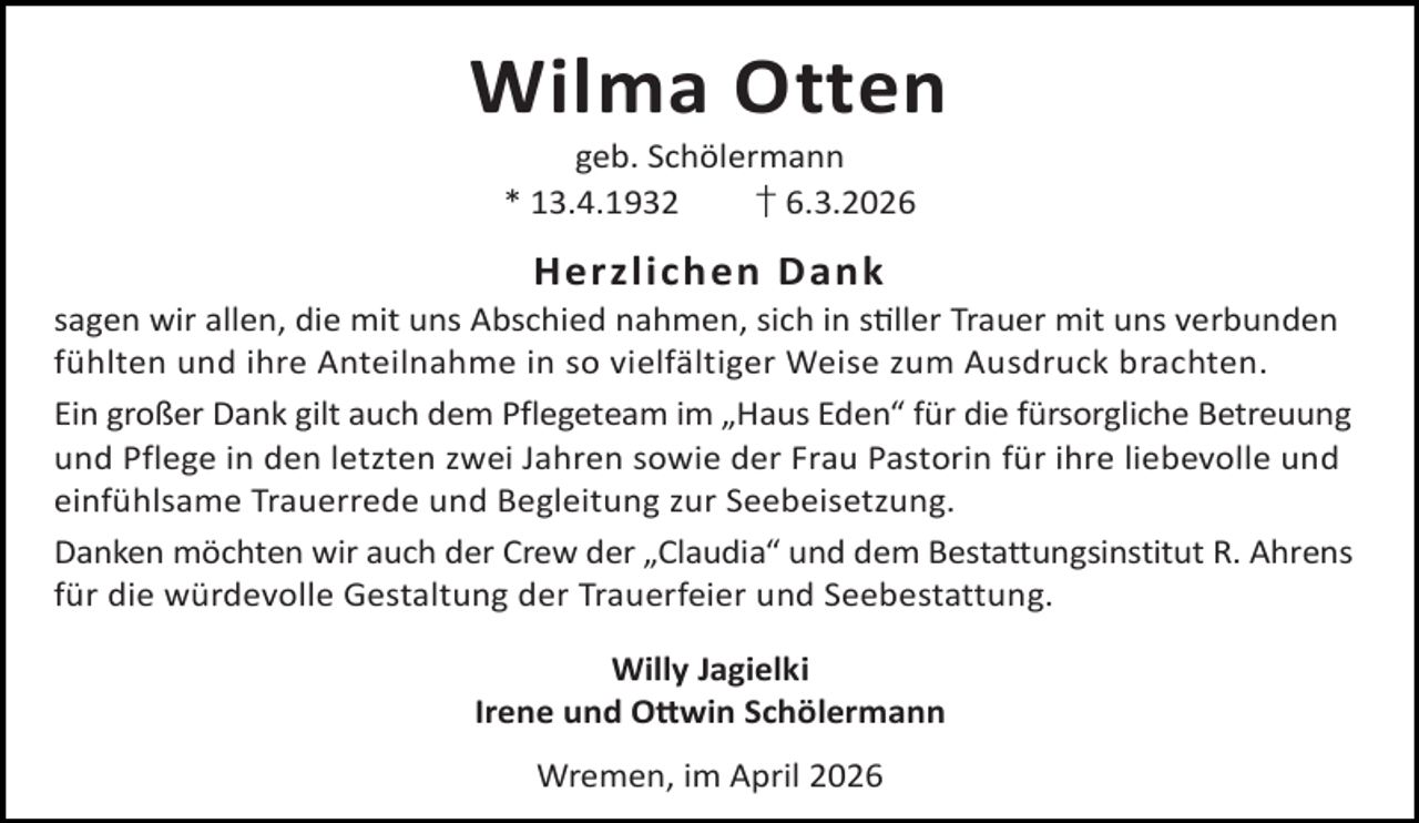 <p>Wilma Otten<br />geb. Schölermann<br />* 13.4.1932<br />† 6.3.2026</p><p>Herzlichen Dank</p><p>sagen wir allen, die mit uns Abschied nahmen, sich in s ller Trauer mit uns verbunden<br />fühlten und ihre Anteilnahme in so vielfältiger Weise zum Ausdruck brachten.<br />Ein großer Dank gilt auch dem Pflegeteam im „Haus Eden“ für die fürsorgliche Betreuung<br />und Pflege in den letzten zwei Jahren sowie der Frau Pastorin für ihre liebevolle und<br />einfühlsame Trauerrede und Begleitung zur Seebeisetzung.<br />Danken möchten wir auch der Crew der „Claudia“ und dem Bestattungsinstitut R. Ahrens<br />für die würdevolle Gestaltung der Trauerfeier und Seebestattung.<br />Willy Jagielki<br />Irene und O win Schölermann<br />Wremen, im April 2026</p>