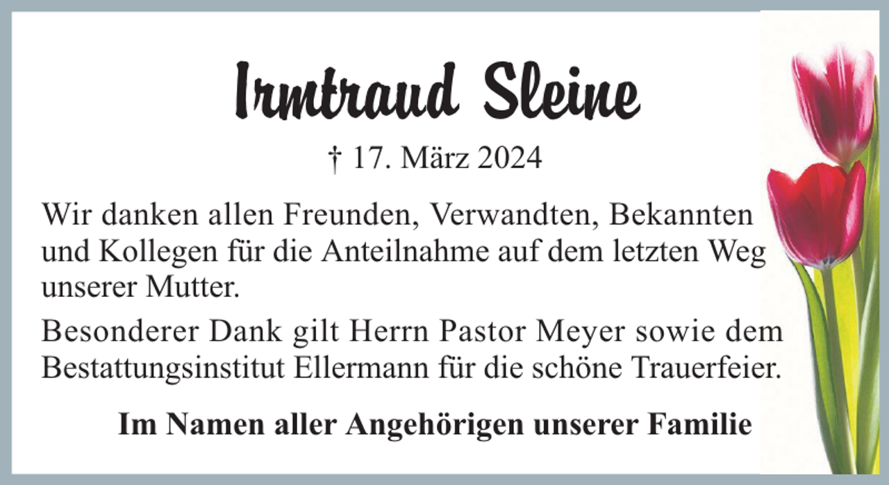 <p>Irmtraud Sleine<br />† 17. März 2024<br />Wir danken allen Freunden, Verwandten, Bekannten<br />und Kollegen für die Anteilnahme auf dem letzten Weg<br />unserer Mutter.<br />Besonderer Dank gilt Herrn Pastor Meyer sowie dem<br />Bestattungsinstitut Ellermann für die schöne Trauerfeier.<br />Im Namen aller Angehörigen unserer Familie</p>