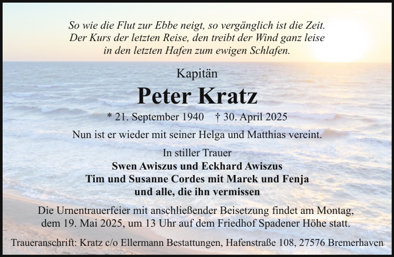 <p>So wie die Flut zur Ebbe neigt, so vergänglich ist die Zeit.<br />Der Kurs der letzten Reise, den treibt der Wind ganz leise<br />in den letzten Hafen zum ewigen Schlafen.</p><p>Kapitän</p><p>Peter Kratz</p><p>* 21. September 1940</p><p>† 30. April 2025</p><p>Nun ist er wieder mit seiner Helga und Matthias vereint.<br />In stiller Trauer<br />Swen Awiszus und Eckhard Awiszus<br />Tim und Susanne Cordes mit Marek und Fenja<br />und alle, die ihn vermissen<br />Die Urnentrauerfeier mit anschließender Beisetzung findet am Montag,<br />dem 19. Mai 2025, um 13 Uhr auf dem Friedhof Spadener Höhe statt.<br />Traueranschrift: Kratz c/o Ellermann Bestattungen, Hafenstraße 108, 27576 Bremerhaven</p>