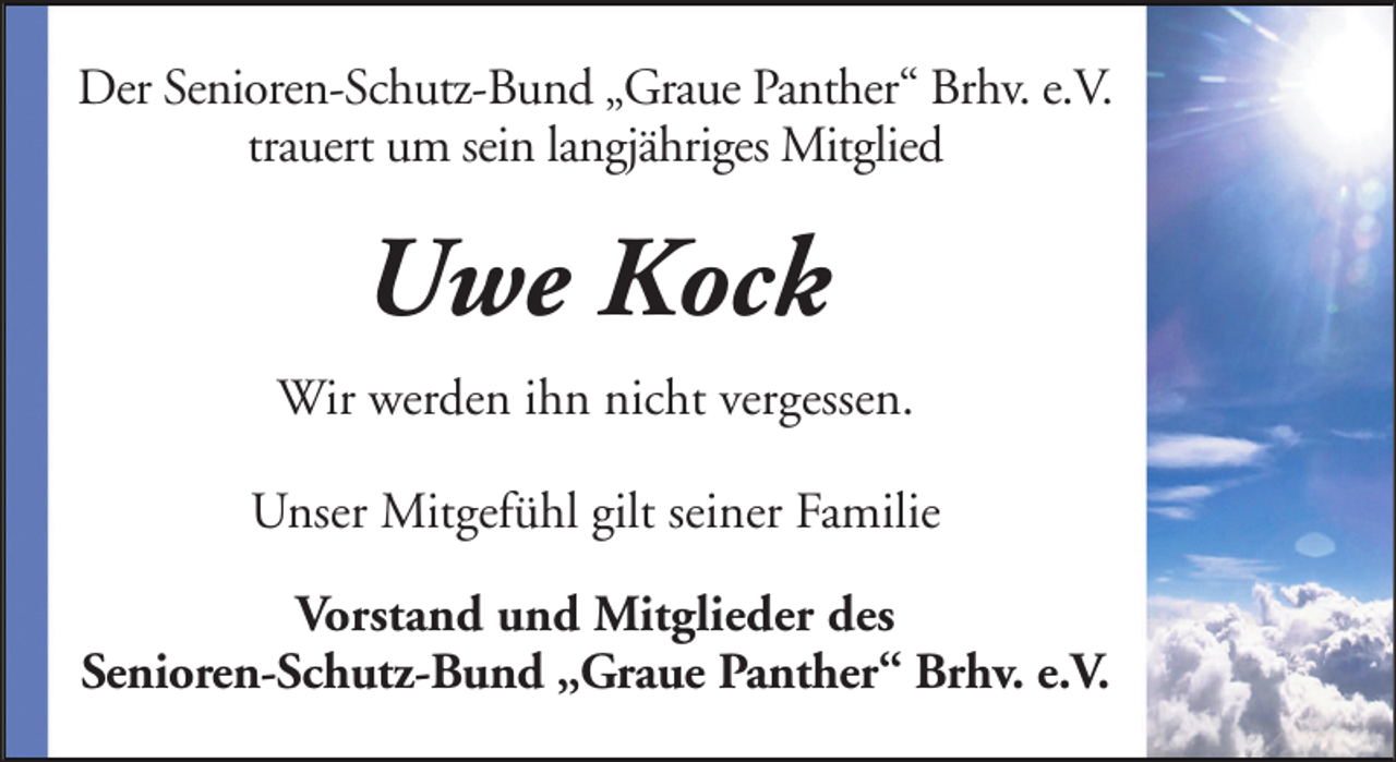 <p>Der Senioren-Schutz-Bund „Graue Panther“ Brhv. e.V.<br />trauert um sein langjähriges Mitglied</p><p>Uwe Kock<br />Wir werden ihn nicht vergessen.<br />Unser Mitgefühl gilt seiner Familie<br />Vorstand und Mitglieder des<br />Senioren-Schutz-Bund „Graue Panther“ Brhv. e.V.</p>