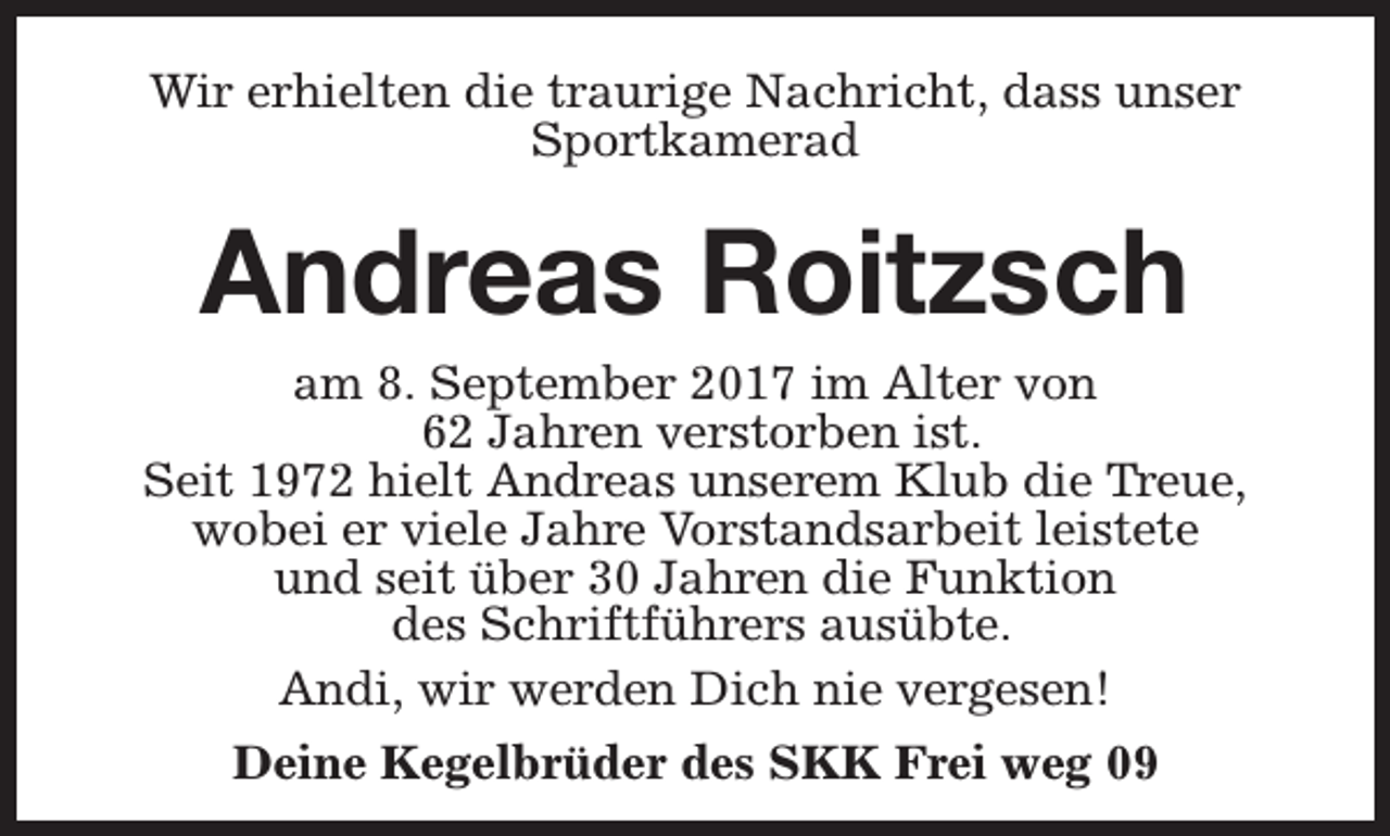 <p>Wir erhielten die traurige Nachricht, dass unser<br />Sportkamerad</p><p>Andreas Roitzsch</p><p>am 8. September 2017 im Alter von<br />62 Jahren verstorben ist.<br />Seit 1972 hielt Andreas unserem Klub die Treue,<br />wobei er viele Jahre Vorstandsarbeit leistete<br />und seit über 30 Jahren die Funktion<br />des Schriftführers ausübte.<br />Andi, wir werden Dich nie vergesen!<br />Deine Kegelbrüder des SKK Frei weg 09</p>