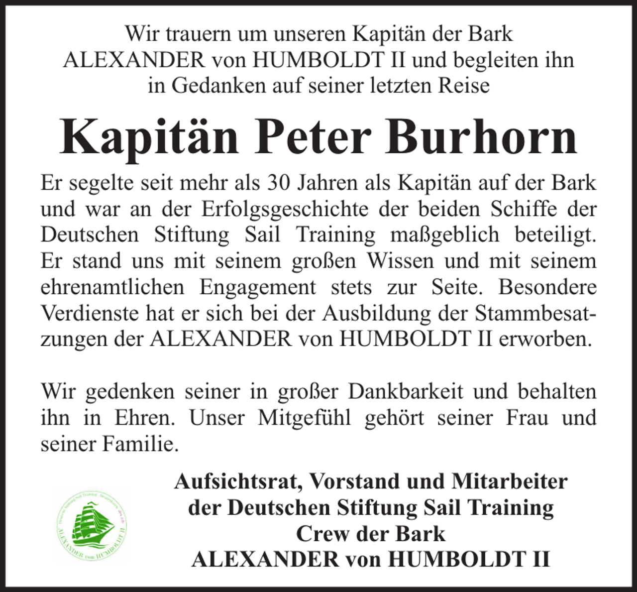 <p>Wir trauern um unseren Kapitän der Bark<br />ALEXANDER von HUMBOLDT II und begleiten ihn<br />in Gedanken auf seiner letzten Reise</p><p>Kapitän Peter Burhorn</p><p>Er segelte seit mehr als 30 Jahren als Kapitän auf der Bark<br />und war an der Erfolgsgeschichte der beiden Schiffe der<br />Deutschen Stiftung Sail Training maßgeblich beteiligt.<br />Er stand uns mit seinem großen Wissen und mit seinem<br />ehrenamtlichen Engagement stets zur Seite. Besondere<br />Verdienste hat er sich bei der Ausbildung der Stammbesatzungen der ALEXANDER von HUMBOLDT II erworben.<br />Wir gedenken seiner in großer Dankbarkeit und behalten<br />ihn in Ehren. Unser Mitgefühl gehört seiner Frau und<br />seiner Familie.<br />Aufsichtsrat, Vorstand und Mitarbeiter<br />der Deutschen Stiftung Sail Training<br />Crew der Bark<br />ALEXANDER von HUMBOLDT II</p>