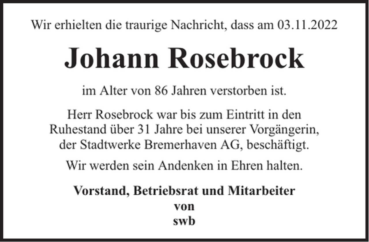 <p>Wir erhielten die traurige Nachricht, dass am 03.11.2022</p><p>Johann Rosebrock<br />im Alter von 86 Jahren verstorben ist.<br />Herr Rosebrock war bis zum Eintritt in den<br />Ruhestand über 31 Jahre bei unserer Vorgängerin,<br />der Stadtwerke Bremerhaven AG, beschäftigt.<br />Wir werden sein Andenken in Ehren halten.<br />Vorstand, Betriebsrat und Mitarbeiter<br />von<br />swb</p>