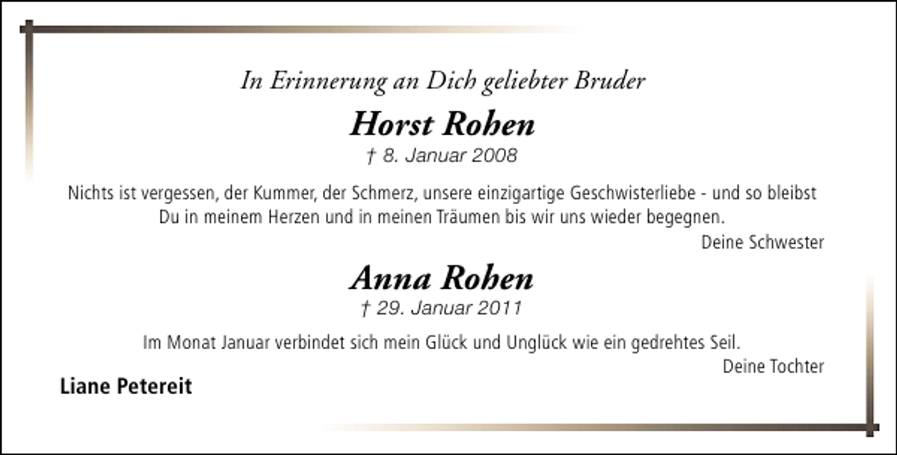 <p>In Erinnerung an Dich geliebter Bruder</p><p>Horst Rohen<br />† 8. Januar 2008</p><p>Nichts ist vergessen, der Kummer, der Schmerz, unsere einzigartige Geschwisterliebe - und so bleibst<br />Du in meinem Herzen und in meinen Träumen bis wir uns wieder begegnen.<br />Deine Schwester</p><p>Anna Rohen<br />† 29. Januar 2011</p><p>Im Monat Januar verbindet sich mein Glück und Unglück wie ein gedrehtes Seil.<br />Deine Tochter</p><p>Liane Petereit</p>