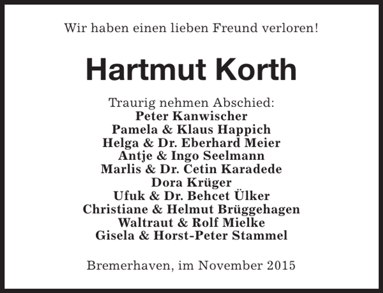 <p>Wir haben einen lieben Freund verloren!</p><p>Hartmut Korth<br />Traurig nehmen Abschied:<br />Peter Kanwischer<br />Pamela &amp; Klaus Happich<br />Helga &amp; Dr. Eberhard Meier<br />Antje &amp; Ingo Seelmann<br />Marlis &amp; Dr. Cetin Karadede<br />Dora Krüger<br />Ufuk &amp; Dr. Behcet Ülker<br />Christiane &amp; Helmut Brüggehagen<br />Waltraut &amp; Rolf Mielke<br />Gisela &amp; Horst-Peter Stammel<br />Bremerhaven, im November 2015</p>
