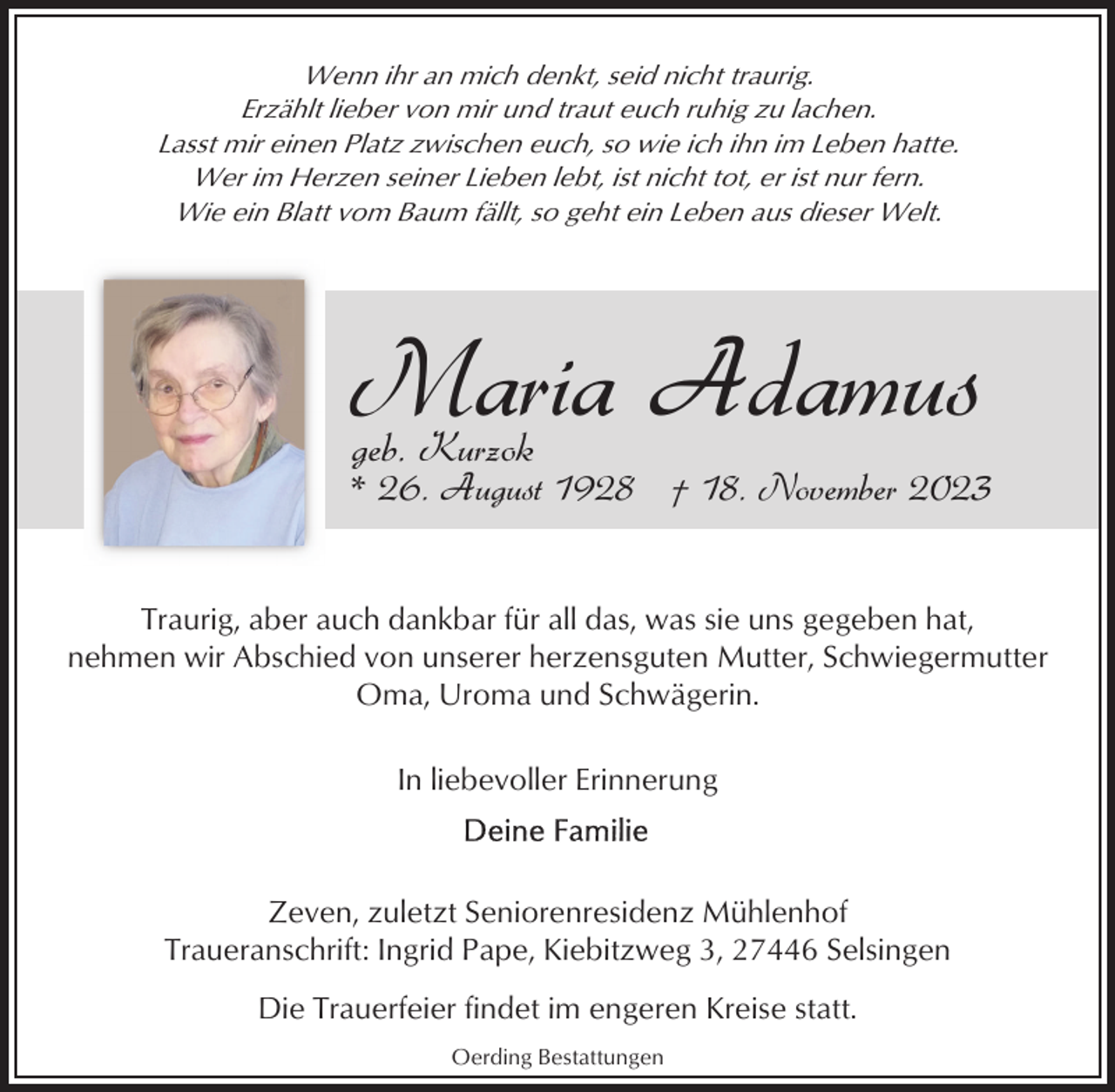 <p>Wenn ihr an mich denkt, seid nicht traurig.<br />Erzählt lieber von mir und traut euch ruhig zu lachen.<br />Lasst mir einen Platz zwischen euch, so wie ich ihn im Leben hatte.<br />Wer im Herzen seiner Lieben lebt, ist nicht tot, er ist nur fern.<br />Wie ein Blatt vom Baum fällt, so geht ein Leben aus dieser Welt.</p><p>Maria Adamus<br />geb. Kurzok</p><p>* 26. August 1928 † 18. November 2023<br />Traurig, aber auch dankbar für all das, was sie uns gegeben hat,<br />nehmen wir Abschied von unserer herzensguten Mutter, Schwiegermutter<br />Oma, Uroma und Schwägerin.<br />In liebevoller Erinnerung</p><p>Zeven, zuletzt Seniorenresidenz Mühlenhof<br />Traueranschrift: Ingrid Pape, Kiebitzweg 3, 27446 Selsingen<br />Die Trauerfeier findet im engeren Kreise statt.<br />Oerding Bestattungen</p>