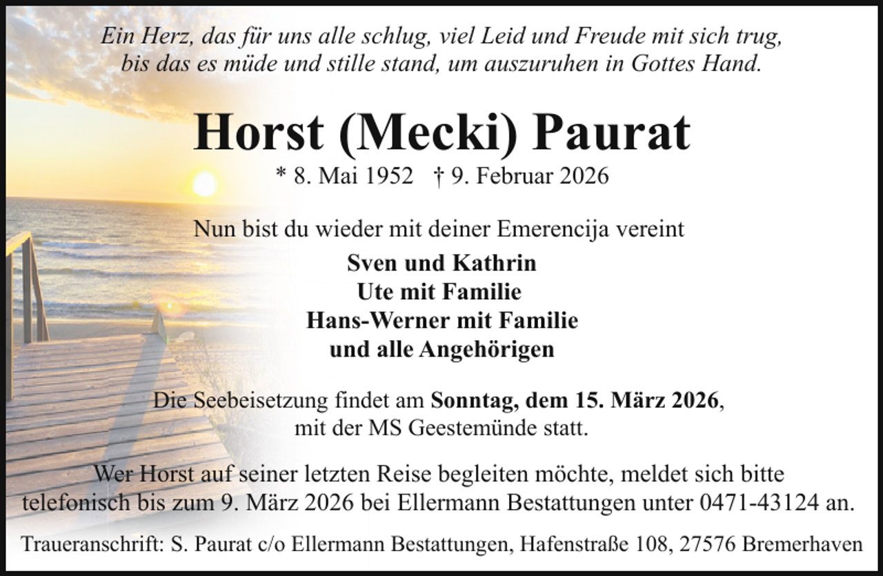 <p>Ein Herz, das für uns alle schlug, viel Leid und Freude mit sich trug,<br />bis das es müde und stille stand, um auszuruhen in Gottes Hand.</p><p>Horst (Mecki) Paurat<br />* 8. Mai 1952 † 9. Februar 2026</p><p>Nun bist du wieder mit deiner Emerencija vereint<br />Sven und Kathrin<br />Ute mit Familie<br />Hans-Werner mit Familie<br />und alle Angehörigen<br />Die Seebeisetzung findet am Sonntag, dem 15. März 2026,<br />mit der MS Geestemünde statt.</p><p>Wer Horst auf seiner letzten Reise begleiten möchte, meldet sich bitte<br />telefonisch bis zum 9. März 2026 bei Ellermann Bestattungen unter 0471-43124 an.<br />Traueranschrift: S. Paurat c/o Ellermann Bestattungen, Hafenstraße 108, 27576 Bremerhaven</p>