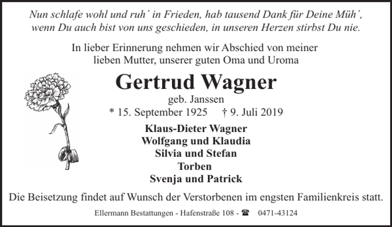 <p>Nun schlafe wohl und ruh´ in Frieden, hab tausend Dank für Deine Müh´,<br />wenn Du auch bist von uns geschieden, in unseren Herzen stirbst Du nie.<br />In lieber Erinnerung nehmen wir Abschied von meiner<br />lieben Mutter, unserer guten Oma und Uroma</p><p>Gertrud Wagner</p><p>geb. Janssen<br />* 15. September 1925 † 9. Juli 2019<br />Klaus-Dieter Wagner<br />Wolfgang und Klaudia<br />Silvia und Stefan<br />Torben<br />Svenja und Patrick<br />Die Beisetzung findet auf Wunsch der Verstorbenen im engsten Familienkreis statt.<br />Ellermann Bestattungen - Hafenstraße 108 - (</p><p>0471-43124</p>