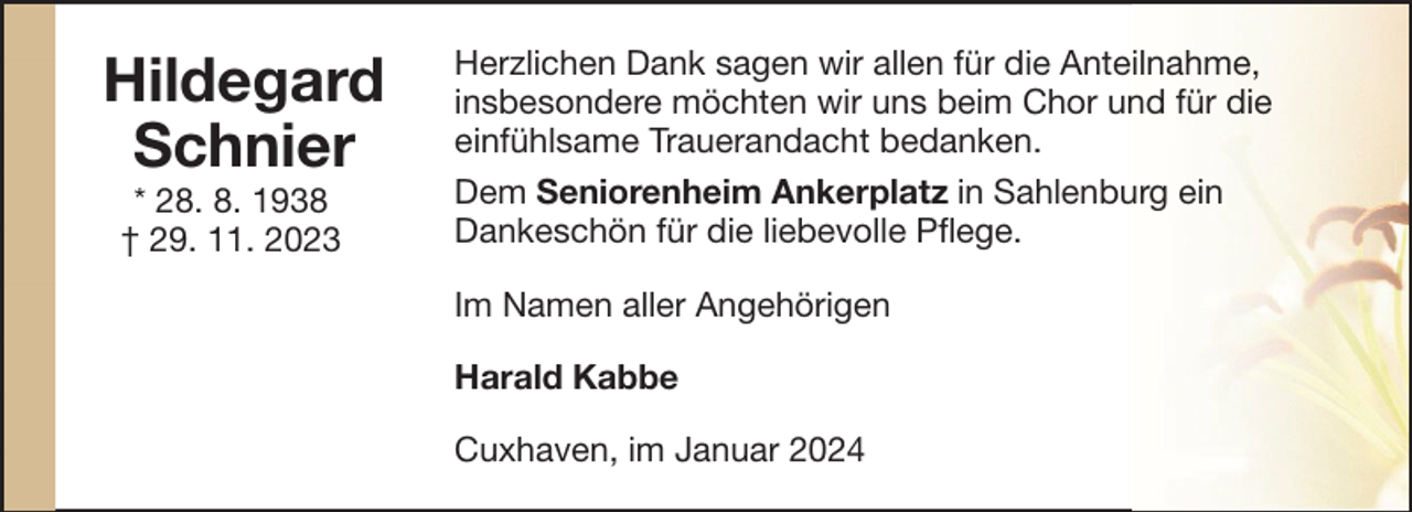 <p>Hildegard<br />Schnier<br />* 28. 8. 1938<br />† 29. 11. 2023</p><p>Herzlichen Dank sagen wir allen für die Anteilnahme,<br />insbesondere möchten wir uns beim Chor und für die<br />einfühlsame Trauerandacht bedanken.<br />Dem Seniorenheim Ankerplatz in Sahlenburg ein<br />Dankeschön für die liebevolle Pflege.<br />Im Namen aller Angehörigen<br />Harald Kabbe<br />Cuxhaven, im Januar 2024</p>