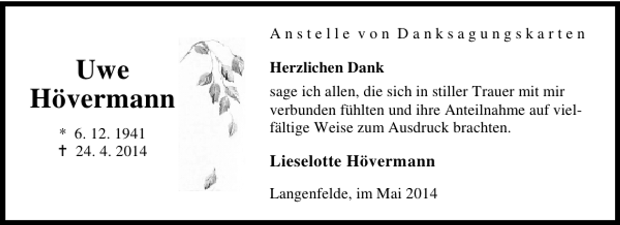 <p>Anstelle von Danksagungskarten</p><p>Uwe<br />Hövermann<br />* 6. 12. 1941<br />24. 4. 2014</p><p>Herzlichen Dank<br />sage ich allen, die sich in stiller Trauer mit mir<br />verbunden fühlten und ihre Anteilnahme auf vielfältige Weise zum Ausdruck brachten.</p><p>Lieselotte Hövermann<br />Langenfelde, im Mai 2014</p>